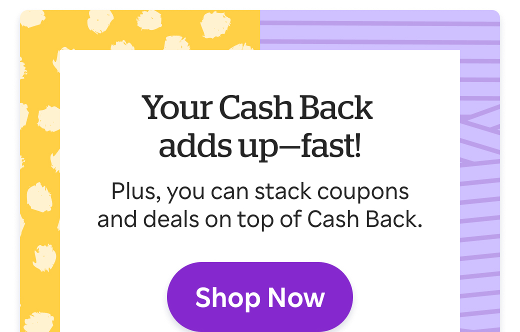 Your Cash Back adds up fast! Stack coupons & deals on top of Cash Back