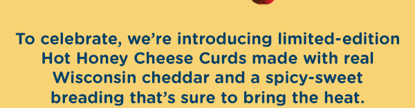 To celebrate, we're introducing limited-edition Hot Honey Cheese Curds.